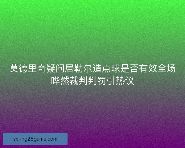 莫德里奇疑问居勒尔造点球是否有效全场哗然裁判判罚引热议