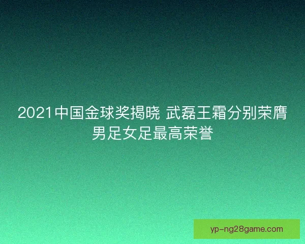 2021中国金球奖揭晓 武磊王霜分别荣膺男足女足最高荣誉 2021中国金球奖揭晓 武磊王霜分别荣膺男足女足最高荣誉