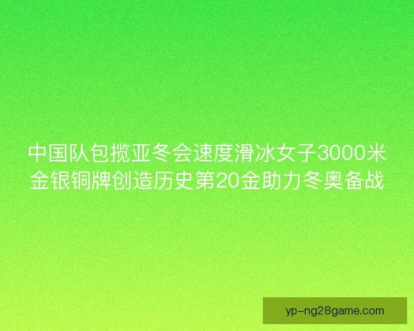 中国队包揽亚冬会速度滑冰女子3000米金银铜牌创造历史第20金助力冬奥备战 中国队包揽亚冬会速度滑冰女子3000米金银铜牌创造历史第20金助力冬奥备战
