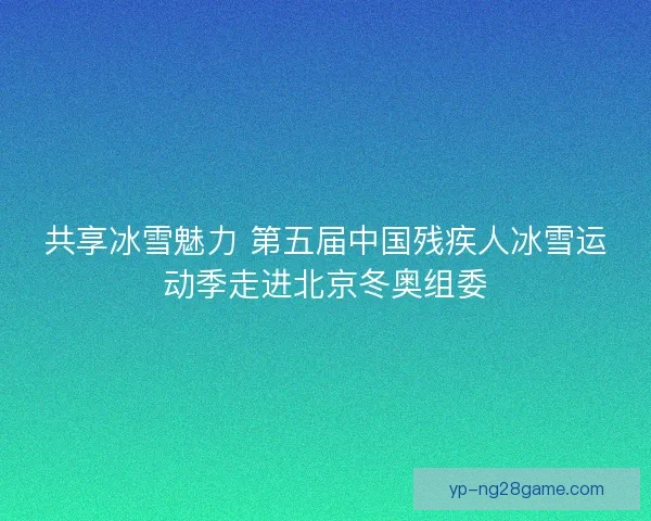 共享冰雪魅力 第五届中国残疾人冰雪运动季走进北京冬奥组委