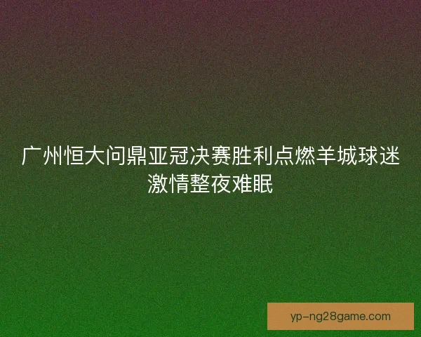 广州恒大问鼎亚冠决赛胜利点燃羊城球迷激情整夜难眠 广州恒大问鼎亚冠决赛胜利点燃羊城球迷激情整夜难眠