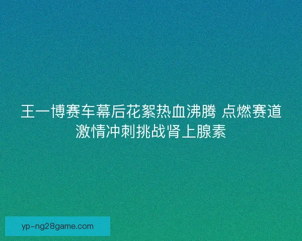 王一博赛车幕后花絮热血沸腾 点燃赛道激情冲刺挑战肾上腺素