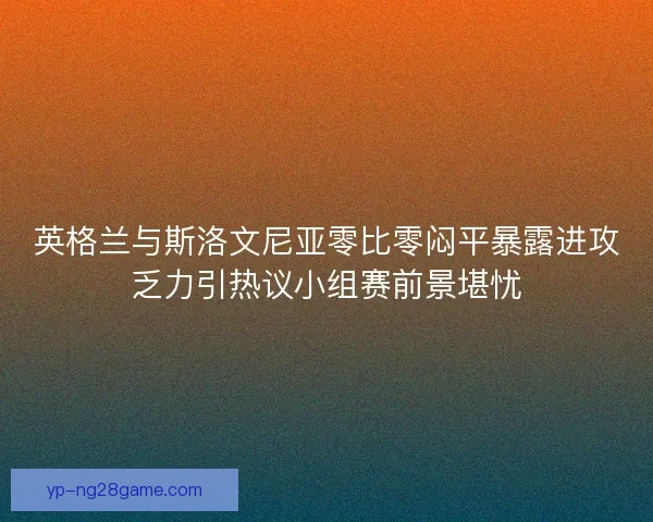 英格兰与斯洛文尼亚零比零闷平暴露进攻乏力引热议小组赛前景堪忧 英格兰与斯洛文尼亚零比零闷平暴露进攻乏力引热议小组赛前景堪忧