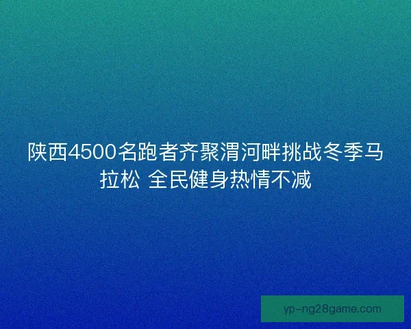 陕西4500名跑者齐聚渭河畔挑战冬季马拉松 全民健身热情不减