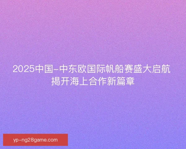 2025中国-中东欧国际帆船赛盛大启航 揭开海上合作新篇章