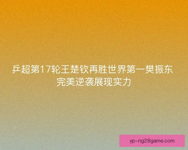 乒超第17轮王楚钦再胜世界第一樊振东 完美逆袭展现实力