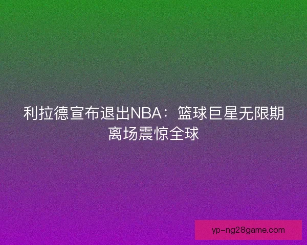 利拉德宣布退出NBA：篮球巨星无限期离场震惊全球