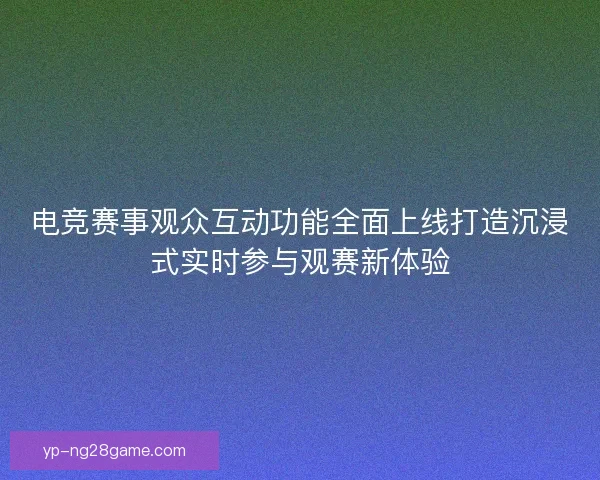 电竞赛事观众互动功能全面上线打造沉浸式实时参与观赛新体验