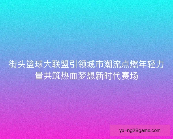 街头篮球大联盟引领城市潮流点燃年轻力量共筑热血梦想新时代赛场
