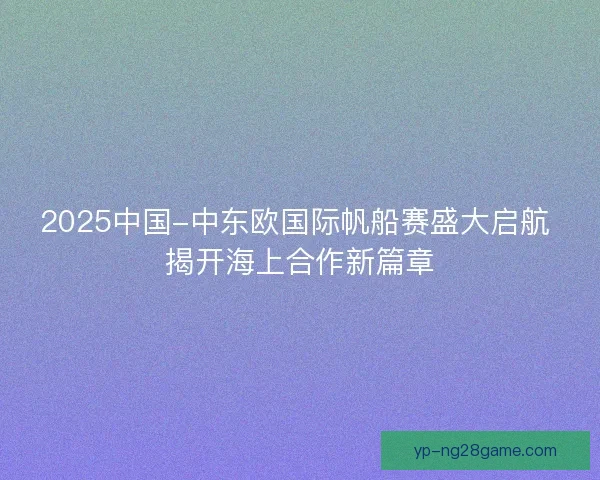 2025中国-中东欧国际帆船赛盛大启航 揭开海上合作新篇章