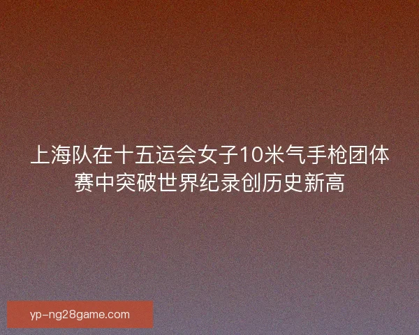 上海队在十五运会女子10米气手枪团体赛中突破世界纪录创历史新高