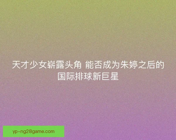 天才少女崭露头角 能否成为朱婷之后的国际排球新巨星