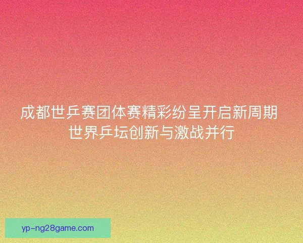 成都世乒赛团体赛精彩纷呈开启新周期 世界乒坛创新与激战并行 成都世乒赛团体赛精彩纷呈开启新周期 世界乒坛创新与激战并行