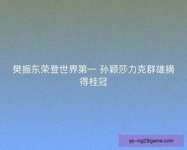 樊振东荣登世界第一 孙颖莎力克群雄摘得桂冠 樊振东荣登世界第一 孙颖莎力克群雄摘得桂冠