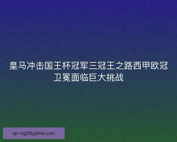 皇马冲击国王杯冠军三冠王之路西甲欧冠卫冕面临巨大挑战
