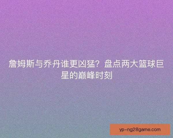 詹姆斯与乔丹谁更凶猛？盘点两大篮球巨星的巅峰时刻