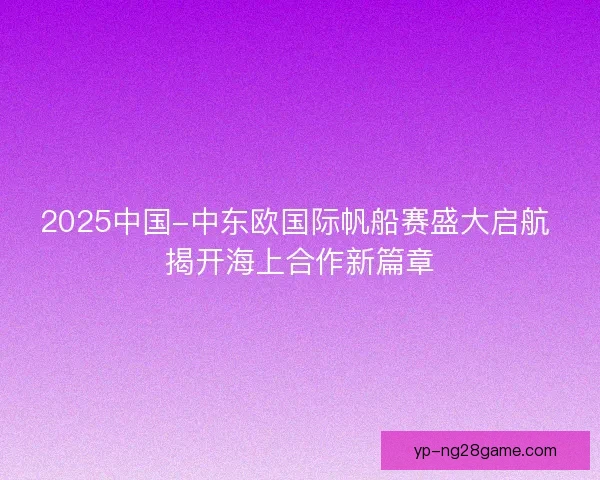 2025中国-中东欧国际帆船赛盛大启航 揭开海上合作新篇章
