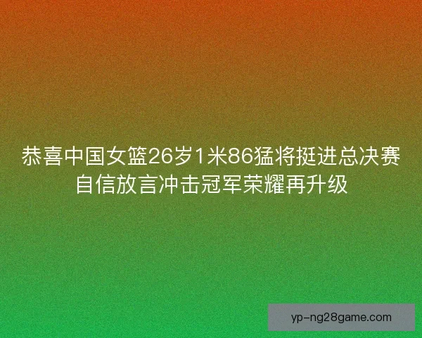 恭喜中国女篮26岁1米86猛将挺进总决赛自信放言冲击冠军荣耀再升级
