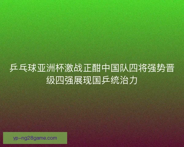 乒乓球亚洲杯激战正酣中国队四将强势晋级四强展现国乒统治力
