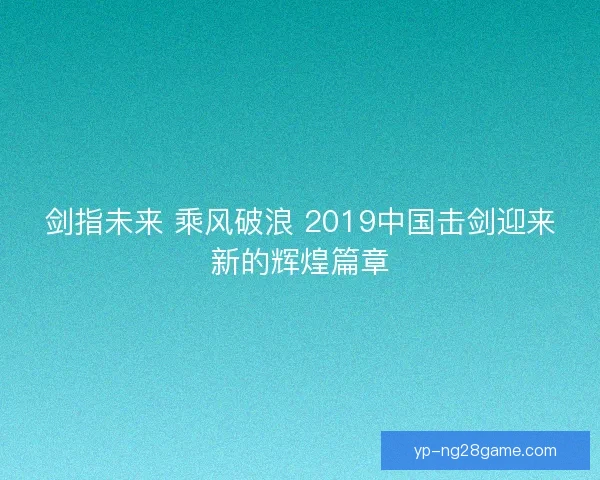 剑指未来 乘风破浪 2019中国击剑迎来新的辉煌篇章 剑指未来 乘风破浪 2019中国击剑迎来新的辉煌篇章