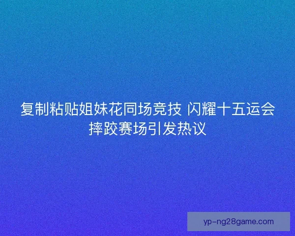 复制粘贴姐妹花同场竞技 闪耀十五运会摔跤赛场引发热议