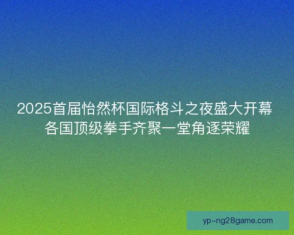 2025首届怡然杯国际格斗之夜盛大开幕 各国顶级拳手齐聚一堂角逐荣耀 2025首届怡然杯国际格斗之夜盛大开幕 各国顶级拳手齐聚一堂角逐荣耀