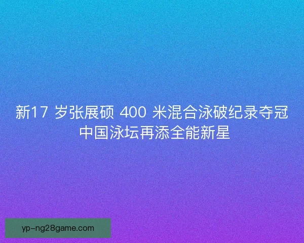 新17 岁张展硕 400 米混合泳破纪录夺冠 中国泳坛再添全能新星