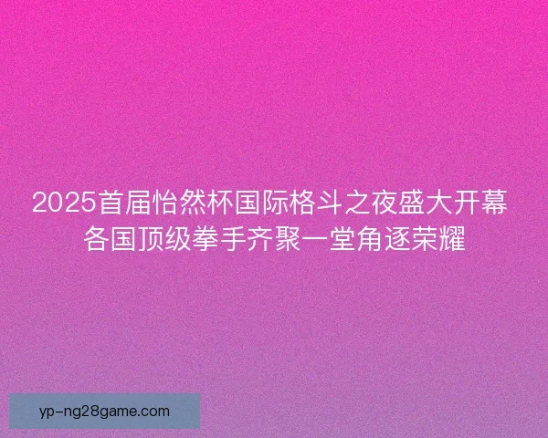 2025首届怡然杯国际格斗之夜盛大开幕 各国顶级拳手齐聚一堂角逐荣耀
