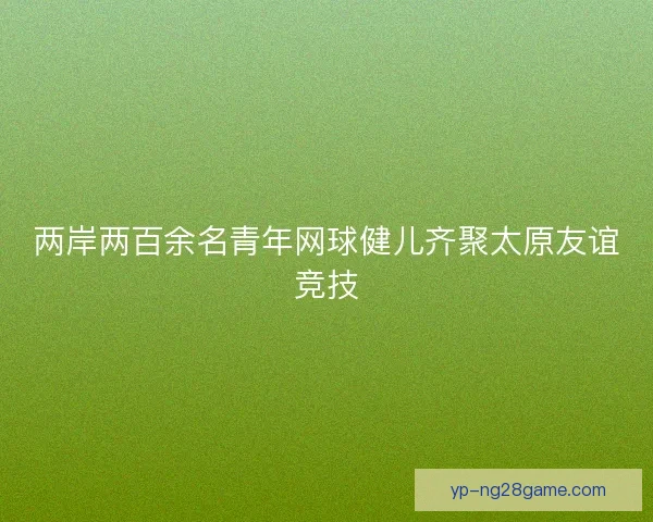 两岸两百余名青年网球健儿齐聚太原友谊竞技