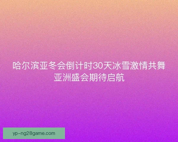哈尔滨亚冬会倒计时30天冰雪激情共舞亚洲盛会期待启航