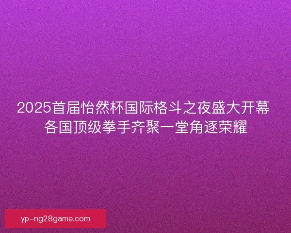 2025首届怡然杯国际格斗之夜盛大开幕 各国顶级拳手齐聚一堂角逐荣耀